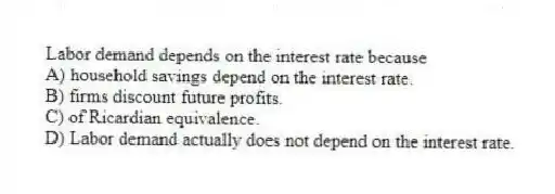 Labor demand depends on the interest rate because
A) household savings depend on the interest rate.
B) firms discount future profits.
C) of Ricardian equivalence.
D) Labor demand actually does not depend on the interest rate.