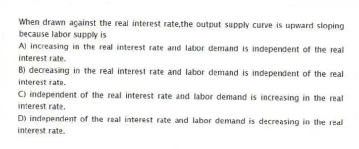 When drawn against the real interest rate,the output supply curve is upward sloping because labor supply is
A) increasing in the real interest rate and labor demand is independent of the real interest rate.
B) decreasing in the real interest rate and labor demand is independent of the real interest rate.
C) independent of the real interest rate and labor demand is increasing in the real interest rate.
D) independent of the real interest rate and labor demand is decreasing in the real interest rate.