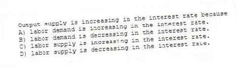 Output supply is increasing in the interest rate because
A) labor demand is increasing in the interest rate.
B) labor demand is decreasing in the interest rate.
C) labor supply is increasing in the interest rate.
D) labor supply is decreasing in the interest rate.