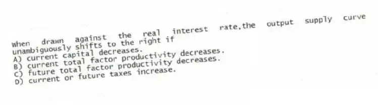 When drawn against the real interest rate,the output supply curve unambiguously shifts to the right if
A) current capital decreases.
B) current total factor productivity decreases.
C) future total factor productivity decreases.
D) current or future taxes increase.