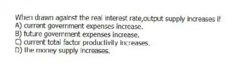 When drawn against the real interest rate,output supply increases if
A) current government expenses increase.
B) future government expenses increase.
C) current total factor productivity increases.
D) the money supply increases.