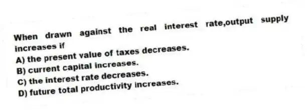 When drawn against the real interest rate,output supply increases if
A) the present value of taxes decreases.
B) current capital increases.
C) the interest rate decreases.
D) future total productivity increases.