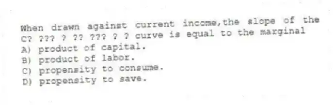 When drawn against current income,the slope of the C? ??? ? ?? ??? ? ? curve is equal to the marginal
A) product of capital.
B) product of labor.
C) propensity to consume.
D) propensity to save.