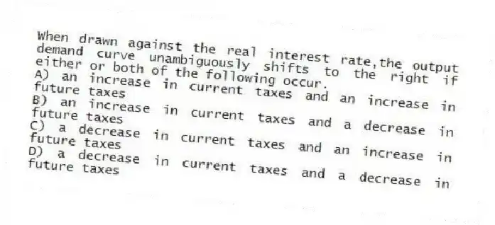 When drawn against the real interest rate,the output demand curve unambiguously shifts to the right if either or both of the following occur.
A) an increase in current taxes and an increase in future taxes
B) an increase in current taxes and a decrease in future taxes
C) a decrease in current taxes and an increase in future taxes
D) a decrease in current taxes and a decrease in future taxes
