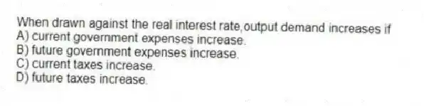 When drawn against the real interest rate,output demand increases if
A) current government expenses increase.
B) future government expenses increase.
C) current taxes increase.
D) future taxes increase.