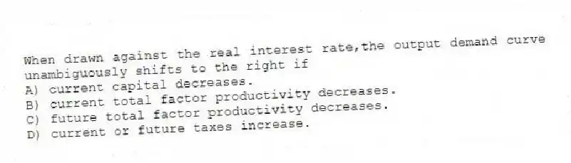 When drawn against the real interest rate,the output demand curve unambiguously shifts to the right if
A) current capital decreases.
B) current total factor productivity decreases.
C) future total factor productivity decreases.
D) current or future taxes increase.