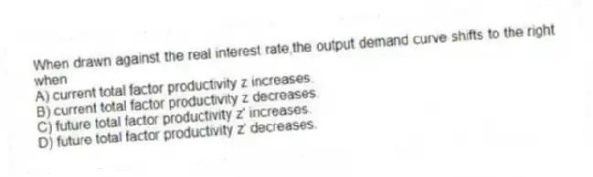 When drawn against the real interest rate,the output demand curve shifts to the right when
A) current total factor productivity z increases.
B) current total factor productivity z decreases.
C) future total factor productivity z' increases.
D) future total factor productivity z' decreases.