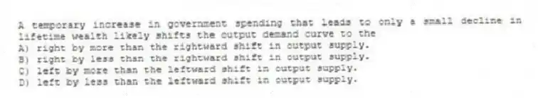 A temporary increase in government spending that leads to only a small decline in lifetime wealth likely shifts the output demand curve to the
A) right by more than the rightward shift in output supply.
B) right by less than the rightward shift in output supply.
C) left by more than the leftward shift in output supply.
D) left by less than the leftward shift in output supply.