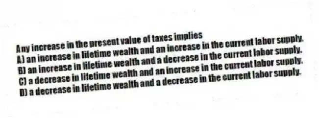 Any increase in the present value of taxes implies
A) an increase in lifetime wealth and an increase in the current labor supply.
B) an increase in lifetime wealth and a decrease in the current labor supply.
C) a decrease in lifetime wealth and an increase in the current labor supply.
D) a decrease in lifetime wealth and a decrease in the current labor supply.