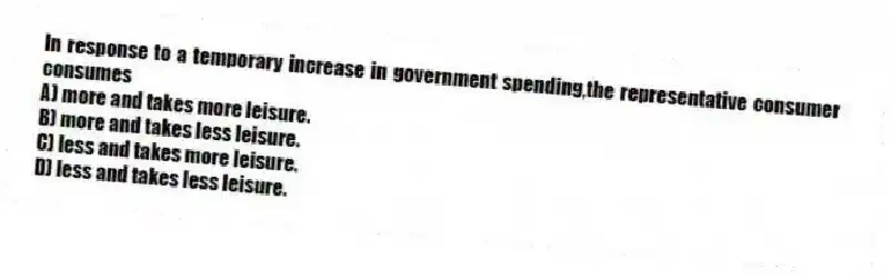 In response to a temporary increase in government spending,the representative consumer consumes
A) more and takes more leisure.
B) more and takes less leisure.
C) less and takes more leisure.
D) less and takes less leisure.