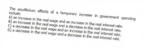 The equilibrium effects of a temporary increase in government spending include
A) an increase in the real wage and an increase in the real interest rate.
B) an increase in the real wage and a decrease in the real interest rate.
C) a decrease in the real wage and an increase in the real interest rate.
D) a decrease in the real wage and a decrease in the real interest rate.