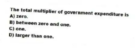 The total multiplier of government expenditure is
A) zero.
B) between zero and one.
C) one.
D) larger than one.