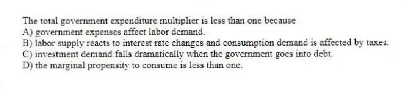The total government expenditure multiplier is less than one because
A) government expenses affect labor demand.
B) labor supply reacts to interest rate changes and consumption demand is affected by taxes.
C) investment demand falls dramatically when the government goes into debt.
D) the marginal propensity to consume is less than one.