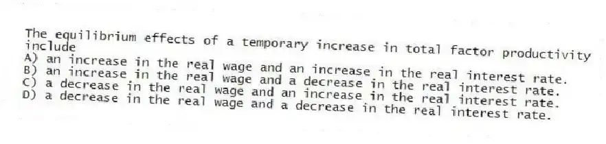 The equilibrium effects of a temporary increase in total factor productivity include
A) an increase in the real wage and an increase in the real interest rate.
B) an increase in the real wage and a decrease in the real interest rate.
C) a decrease in the real wage and an increase in the real interest rate.
D) a decrease in the real wage and a decrease in the real interest rate.