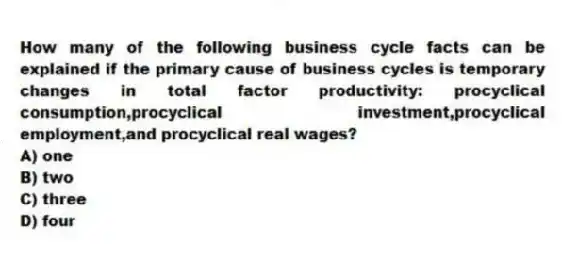 How many of the following business cycle facts can be explained if the primary cause of business cycles is temporary changes in total factor productivity: procyclical consumption,procyclical investment,procyclical employment,and procyclical real wages?
A) one
B) two
C) three
D) four
