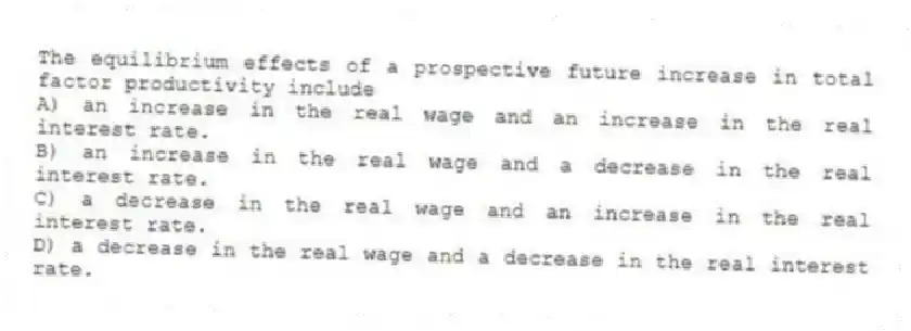 The equilibrium effects of a prospective future increase in total factor productivity include
A) an increase in the real wage and an increase in the real interest rate.
B) an increase in the real wage and a decrease in the real interest rate.
C) a decrease in the real wage and an increase in the real interest rate.
D) a decrease in the real wage and a decrease in the real interest rate.