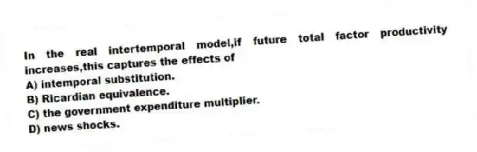 In the real intertemporal model,if future total factor productivity increases,this captures the effects of
A) intemporal substitution.
B) Ricardian equivalence.
C) the government expenditure multiplier.
D) news shocks.
