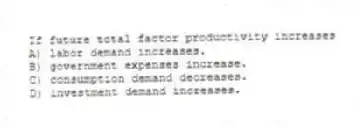 If future total factor productivity increases
A) labor demand increases.
B) government expenses increase.
C) consumption demand decreases.
D) investment demand increases.