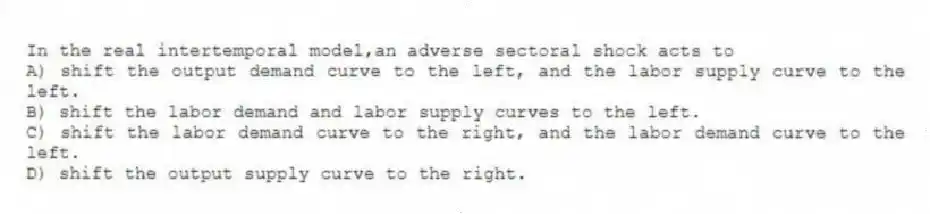 In the real intertemporal model,an adverse sectoral shock acts to
A) shift the output demand curve to the left, and the labor supply curve to the left.
B) shift the labor demand and labor supply curves to the left.
C) shift the labor demand curve to the right, and the labor demand curve to the left.
D) shift the output supply curve to the right.