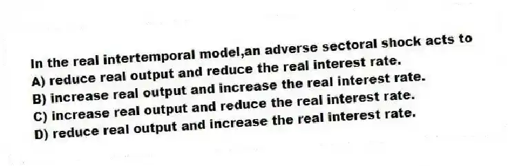 In the real intertemporal model,an adverse sectoral shock acts to
A) reduce real output and reduce the real interest rate.
B) increase real output and increase the real interest rate.
C) increase real output and reduce the real interest rate.
D) reduce real output and increase the real interest rate.
