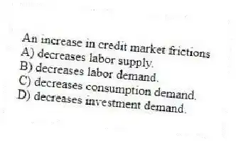 An increase in credit market frictions
A) decreases labor supply.
B) decreases labor demand.
C) decreases consumption demand.
D) decreases investment demand.