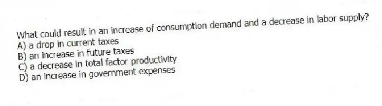 What could result in an increase of consumption demand and a decrease in labor supply?
A) a drop in current taxes
B) an increase in future taxes
C) a decrease in total factor productivity
D) an increase in government expenses