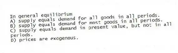 In general equilibrium
A) supply equals demand for all goods in all periods.
B) supply equals demand for most goods in all periods.
C) supply equals demand in present value, but not in all periods.
D) prices are exogenous.