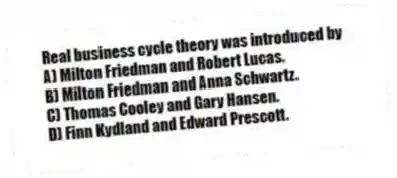 Real business cycle theory was introduced by
A) Milton Friedman and Robert Lucas.
B) Milton Friedman and Anna Schwartz.
C) Thomas Cooley and Gary Hansen.
D) Finn Kydland and Edward Prescott.