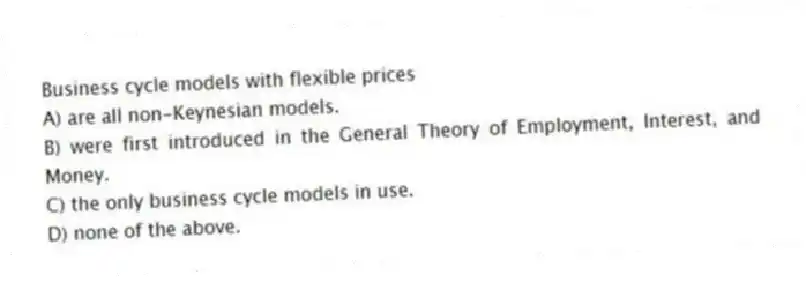 Business cycle models with flexible prices
A) are all non-Keynesian models.
B) were first introduced in the General Theory of Employment, Interest, and Money.
C) the only business cycle models in use.
D) none of the above.