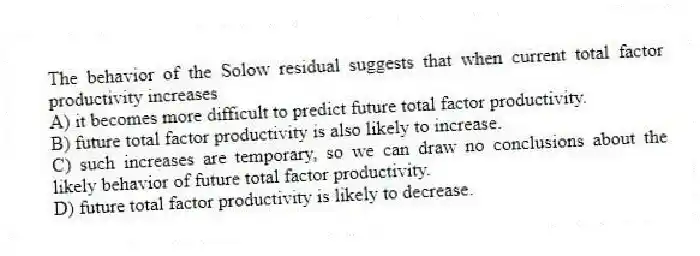 The behavior of the Solow residual suggests that when current total factor productivity increases
A) it becomes more difficult to predict future total factor productivity.
B) future total factor productivity is also likely to increase.
C) such increases are temporary, so we can draw no conclusions about the likely behavior of future total factor productivity.
D) future total factor productivity is likely to decrease.