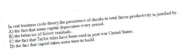 In real business cycle theory,the persistence of shocks to total factor productivity is justified by
A) the fact that some capital depreciates every period.
B) the behavior of Solow residuals.
C) the fact that Taylor rules have been used in post-war United States.
D) the fact that capital takes some time to build.
