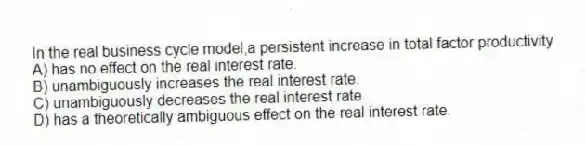 In the real business cycle model,a persistent increase in total factor productivity
A) has no effect on the real interest rate.
B) unambiguously increases the real interest rate.
C) unambiguously decreases the real interest rate.
D) has a theoretically ambiguous effect on the real interest rate.