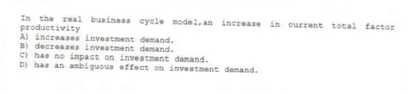 In the real business cycle model,an increase in current total factor productivity
A) increases investment demand.
B) decreases investment demand.
C) has no impact on investment demand.
D) has an ambiguous effect on investment demand.