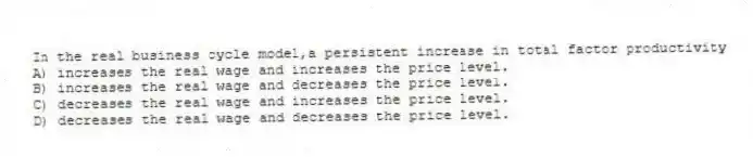 In the real business cycle model,a persistent increase in total factor productivity
A) increases the real wage and increases the price level.
B) increases the real wage and decreases the price level.
C) decreases the real wage and increases the price level.
D) decreases the real wage and decreases the price level.