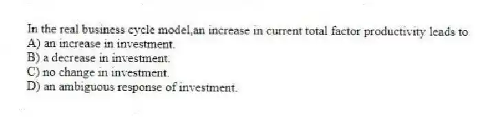 In the real business cycle model,an increase in current total factor productivity leads to
A) an increase in investment.
B) a decrease in investment.
C) no change in investment.
D) an ambiguous response of investment.
