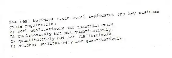 The real business cycle model replicates the key business cycle regularities
A) both qualitatively and quantitatively.
B) qualitatively but not quantitatively.
C) quantitatively but not qualitatively.
D) neither qualitatively nor quantitatively.