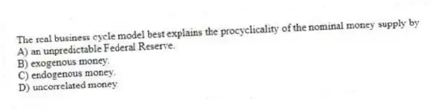 The real business cycle model best explains the procyclicality of the nominal money supply by
A) an unpredictable Federal Reserve.
B) exogenous money.
C) endogenous money.
D) uncorrelated money.