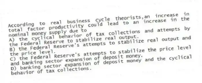 According to real business cycle theorists,an increase in total factor productivity could lead to an increase in the nominal money supply due to
A) the cyclical behavior of tax collections and attempts by the Federal Reserve to stabilize real output.
B) the Federal Reserve's attempts to stabilize real output and the price level.
C) the Federal Reserve's attempts to stabilize the price level and banking sector expansion of deposit money.
D) banking sector expansion of deposit money and the cyclical behavior of tax collections.