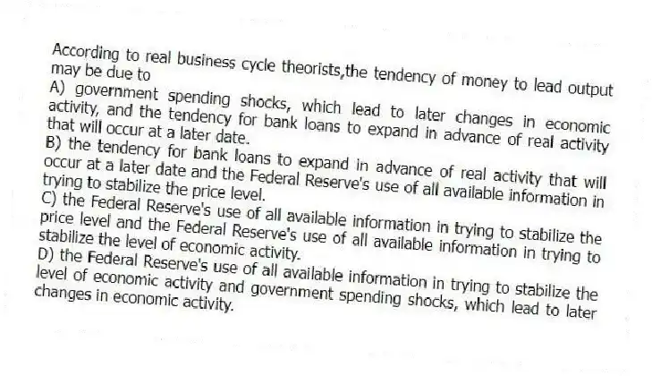 According to real business cycle theorists,the tendency of money to lead output may be due to
A) government spending shocks, which lead to later changes in economic activity, and the tendency for bank loans to expand in advance of real activity that will occur at a later date.
B) the tendency for bank loans to expand in advance of real activity that will occur at a later date and the Federal Reserve's use of all available information in trying to stabilize the price level.
C) the Federal Reserve's use of all available information in trying to stabilize the price level and the Federal Reserve's use of all available information in trying to stabilize the level of economic activity.
D) the Federal Reserve's use of all available information in trying to stabilize the level of economic activity and government spending shocks, which lead to later changes in economic activity.