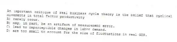 An important critique of real business cycle theory is the belief that cyclical movements in total factor productivity
A) rarely occur.
B) may, in part, be an artifact of measurement error.
C) lead to imperceptible changes in labor demand.
D) are too small to account for the size of fluctuations in real GDP.