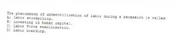 The phenomenon of underutilization of labor during a recession is called
A) labor stockpiling.
B) investing in human capital.
C) labor force stabilization.
D) labor hoarding.