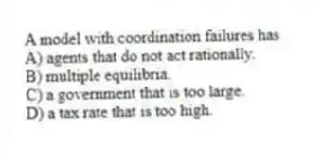 A model with coordination failures has
A) agents that do not act rationally.
B) multiple equilibria.
C) a government that is too large.
D) a tax rate that is too high.