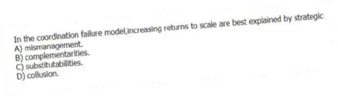 In the coordination failure model,increasing returns to scale are best explained by strategic
A) mismanagement.
B) complementarities.
C) substitutabilities.
D) collusion.