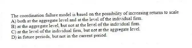 The coordination failure model is based on the possibility of increasing returns to scale
A) both at the aggregate level and at the level of the individual firm.
B) at the aggregate level, but not at the level of the individual firm.
C) at the level of the individual firm, but not at the aggregate level.
D) in future periods, but not in the current period.