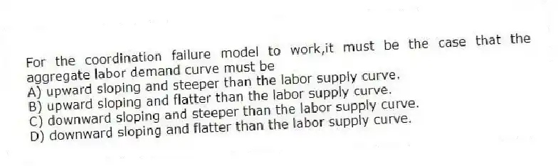 For the coordination failure model to work,it must be the case that the aggregate labor demand curve must be
A) upward sloping and steeper than the labor supply curve.
B) upward sloping and flatter than the labor supply curve.
C) downward sloping and steeper than the labor supply curve.
D) downward sloping and flatter than the labor supply curve.