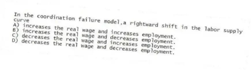In the coordination failure model,a rightward shift in the labor supply curve
A) increases the real wage and increases employment.
B) increases the real wage and decreases employment.
C) decreases the real wage and increases employment.
D) decreases the real wage and decreases employment.