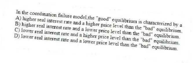 In the coordination failure model,the "good" equilibrium is characterized by a
A) higher real interest rate and a higher price level than the "bad" equilibrium.
B) higher real interest rate and a lower price level than the "bad" equilibrium.
C) lower real interest rate and a higher price level than the "bad" equilibrium.
D) lower real interest rate and a lower price level than the "bad" equilibrium.