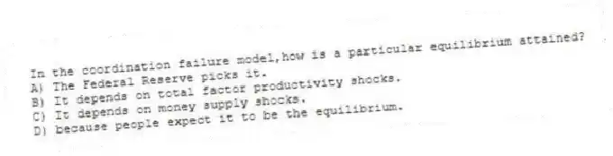 In the coordination failure model,how is a particular equilibrium attained?
A) The Federal Reserve picks it.
B) It depends on total factor productivity shocks.
C) It depends on money supply shocks.
D) because people expect it to be the equilibrium.