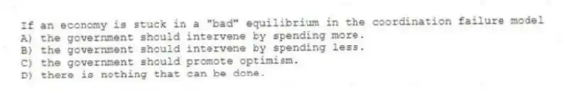 If an economy is stuck in a "bad" equilibrium in the coordination failure model
A) the government should intervene by spending more.
B) the government should intervene by spending less.
C) the government should promote optimism.
D) there is nothing that can be done.