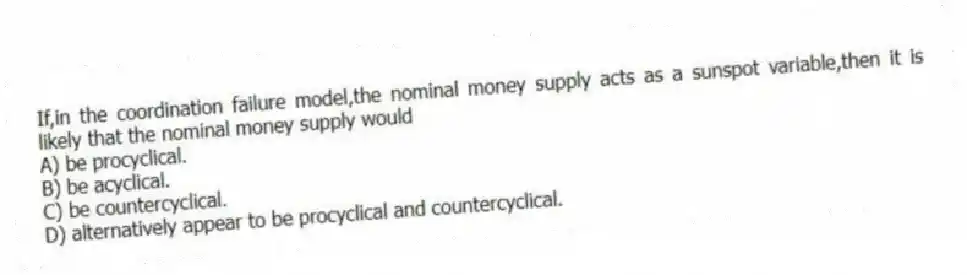 If,in the coordination failure model,the nominal money supply acts as a sunspot variable,then it is likely that the nominal money supply would
A) be procyclical.
B) be acyclical.
C) be countercyclical.
D) alternatively appear to be procyclical and countercyclical.